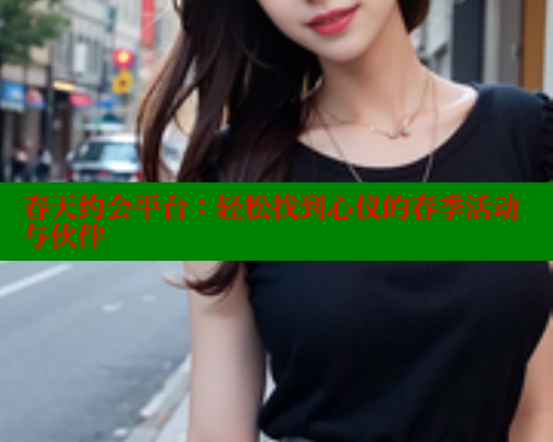 春天约会平台：轻松找到心仪的春季活动与伙伴 欲漫涩官网 第2张