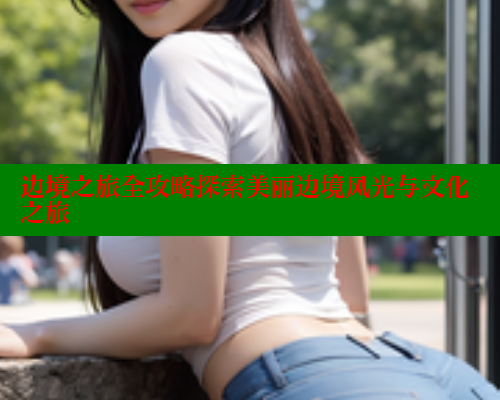 边境之旅全攻略探索美丽边境风光与文化之旅 欲漫涩网站 第1张