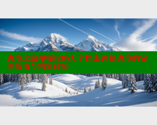 边境之旅视频攻略大全探索神秘边境的完美指南与精彩体验