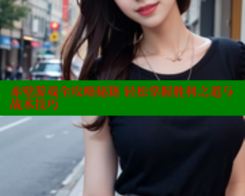 赤壁游戏全攻略秘籍 轻松掌握胜利之道与战术技巧