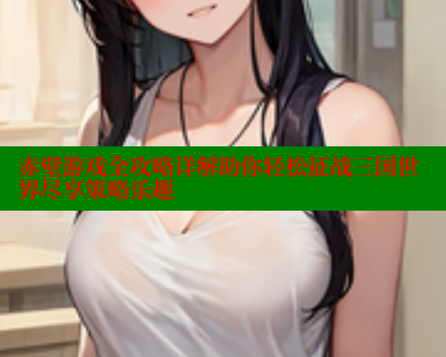 赤壁游戏全攻略详解助你轻松征战三国世界尽享策略乐趣 欲漫涩网站 第2张