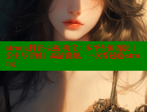 strong抖音-央视-淘宝：多平台国语版《公主与青蛙》高清资源，一次看过瘾-strong