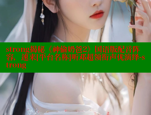 strong揭秘《神偷奶爸2》国语版配音阵容，速来[平台名称]听邓超领衔声优演绎-strong 欲漫涩平台 第2张