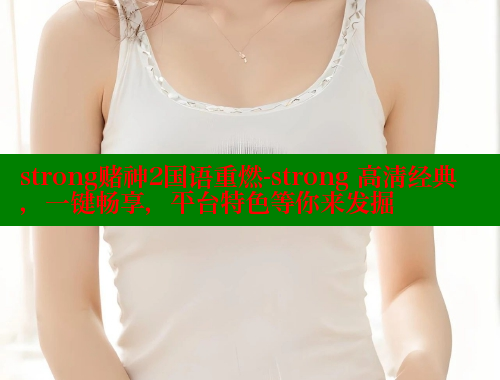 strong赌神2国语重燃-strong 高清经典，一键畅享，平台特色等你来发掘
