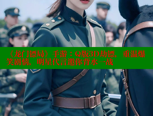 《龙门镖局》手游：Q版3D劫镖，重温爆笑剧情，明星代言邀你背水一战 欲漫涩 第2张