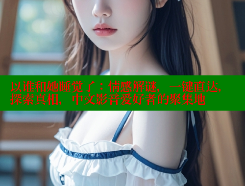 以谁和她睡觉了：情感解谜，一键直达，探索真相，中文影音爱好者的聚集地