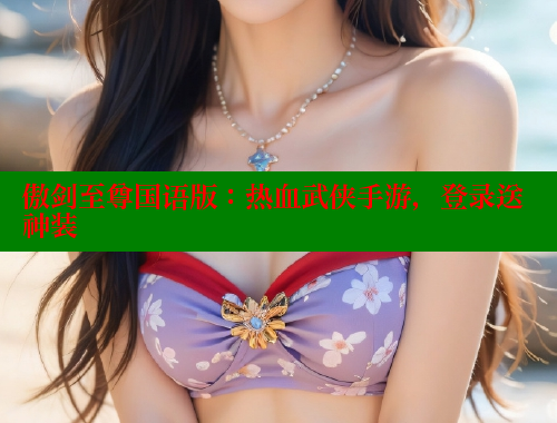 傲剑至尊国语版：热血武侠手游，登录送神装 欲漫涩官网 第2张