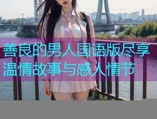 善良的男人国语版尽享温情故事与感人情节  第3张