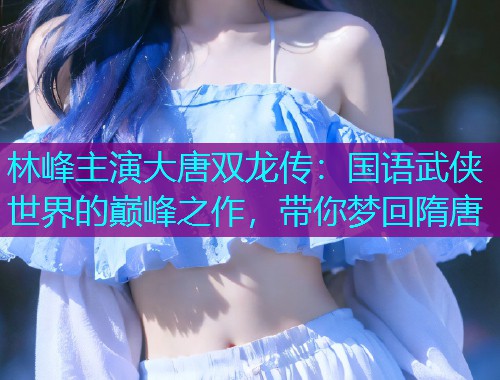 林峰主演大唐双龙传：国语武侠世界的巅峰之作，带你梦回隋唐  第1张