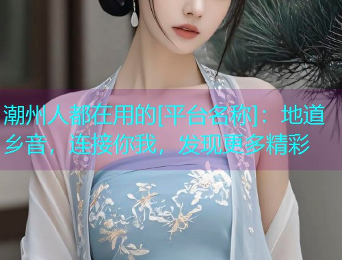 潮州人都在用的[平台名称]：地道乡音，连接你我，发现更多精彩  第2张